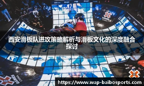 西安滑板队进攻策略解析与滑板文化的深度融合探讨